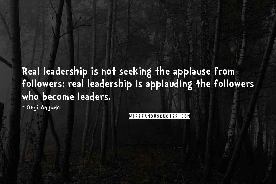 Onyi Anyado Quotes: Real leadership is not seeking the applause from followers; real leadership is applauding the followers who become leaders.
