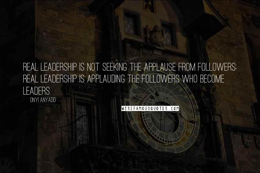 Onyi Anyado Quotes: Real leadership is not seeking the applause from followers; real leadership is applauding the followers who become leaders.
