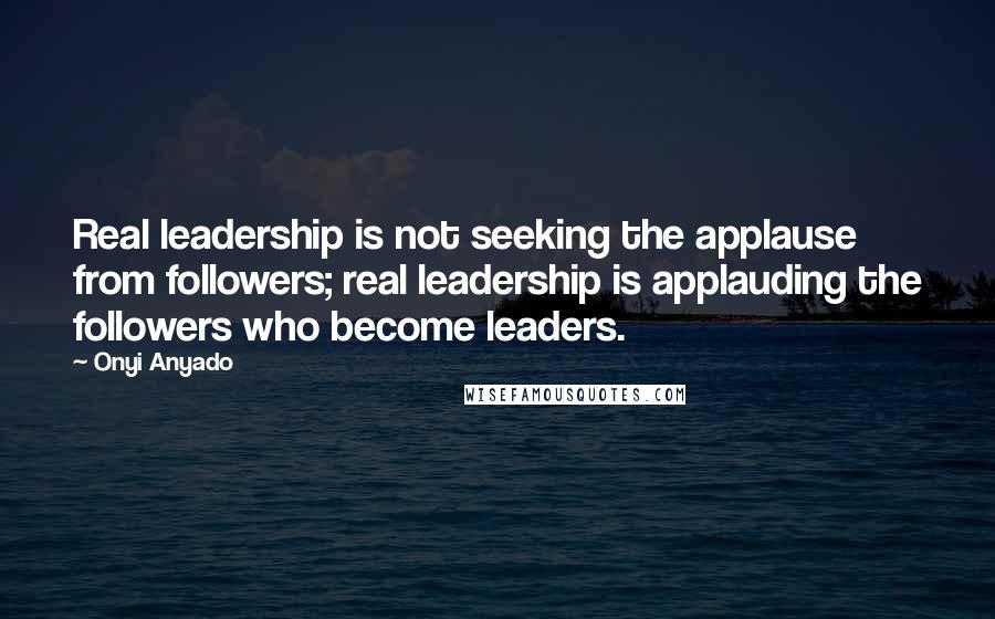 Onyi Anyado Quotes: Real leadership is not seeking the applause from followers; real leadership is applauding the followers who become leaders.