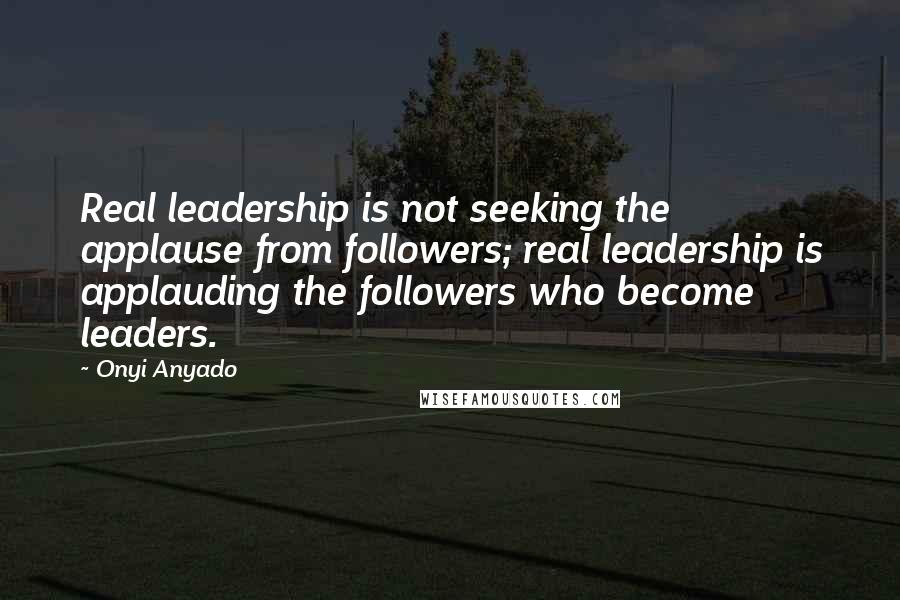 Onyi Anyado Quotes: Real leadership is not seeking the applause from followers; real leadership is applauding the followers who become leaders.