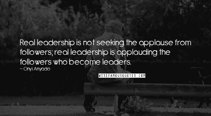 Onyi Anyado Quotes: Real leadership is not seeking the applause from followers; real leadership is applauding the followers who become leaders.