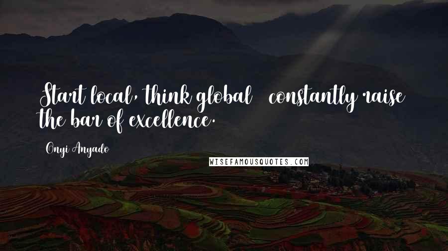 Onyi Anyado Quotes: Start local, think global & constantly raise the bar of excellence.