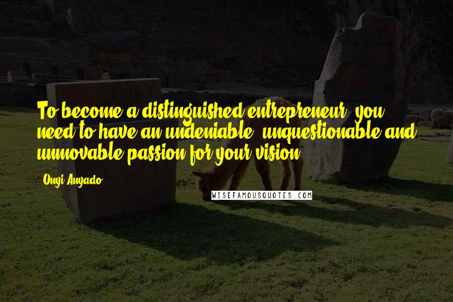 Onyi Anyado Quotes: To become a distinguished entrepreneur, you need to have an undeniable, unquestionable and unmovable passion for your vision.