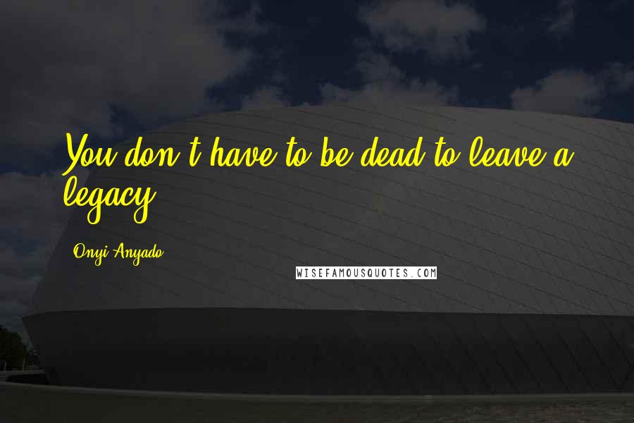 Onyi Anyado Quotes: You don't have to be dead to leave a legacy.