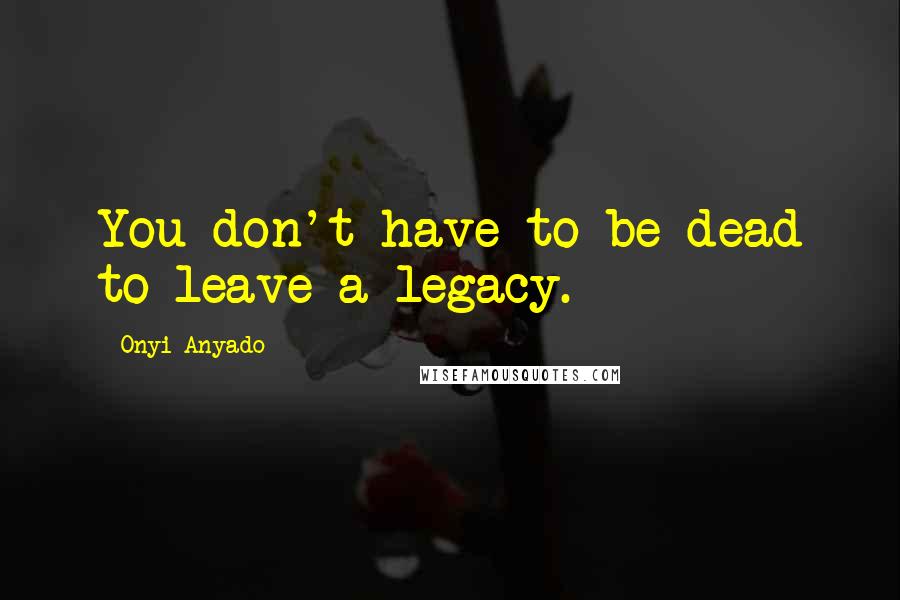 Onyi Anyado Quotes: You don't have to be dead to leave a legacy.