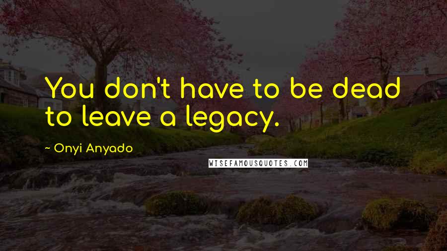 Onyi Anyado Quotes: You don't have to be dead to leave a legacy.