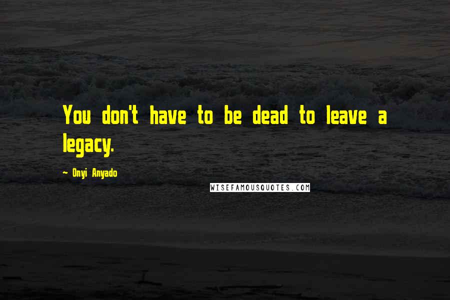 Onyi Anyado Quotes: You don't have to be dead to leave a legacy.