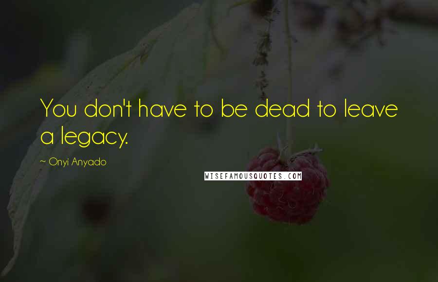 Onyi Anyado Quotes: You don't have to be dead to leave a legacy.