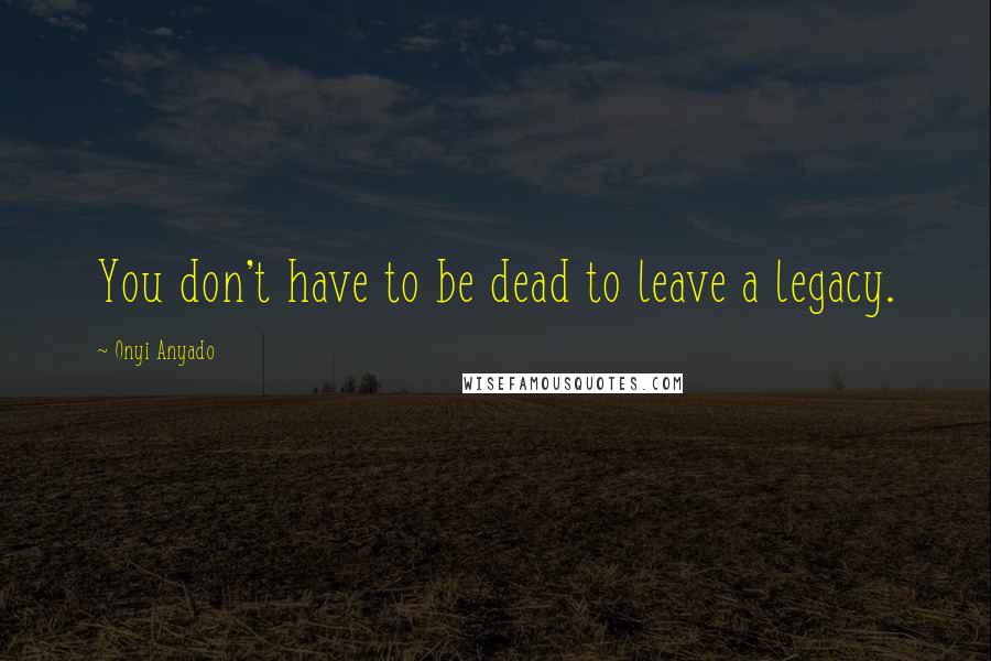 Onyi Anyado Quotes: You don't have to be dead to leave a legacy.