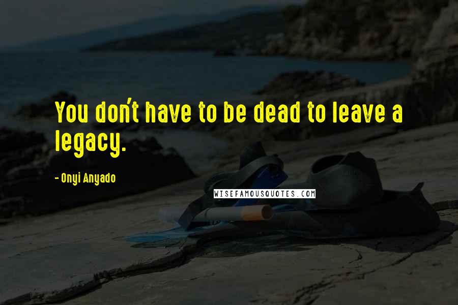 Onyi Anyado Quotes: You don't have to be dead to leave a legacy.