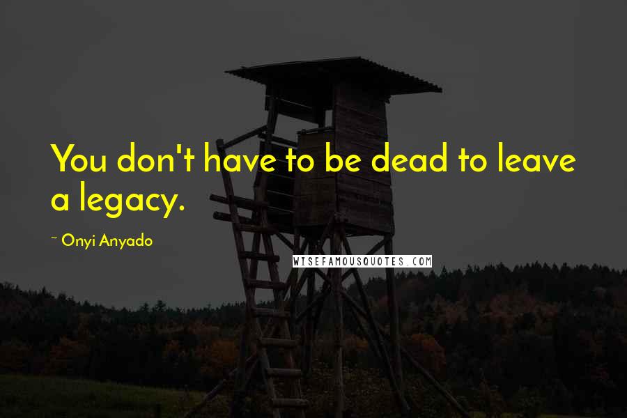 Onyi Anyado Quotes: You don't have to be dead to leave a legacy.