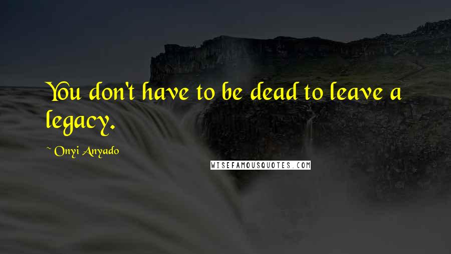 Onyi Anyado Quotes: You don't have to be dead to leave a legacy.