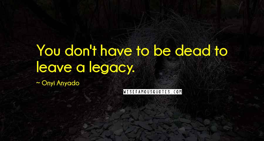 Onyi Anyado Quotes: You don't have to be dead to leave a legacy.