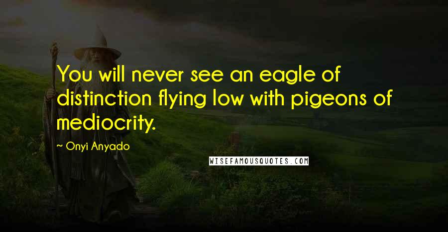 Onyi Anyado Quotes: You will never see an eagle of distinction flying low with pigeons of mediocrity.