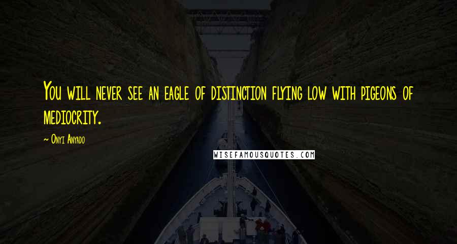 Onyi Anyado Quotes: You will never see an eagle of distinction flying low with pigeons of mediocrity.