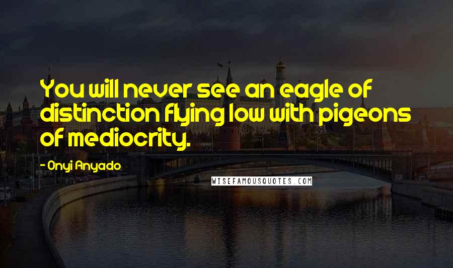 Onyi Anyado Quotes: You will never see an eagle of distinction flying low with pigeons of mediocrity.