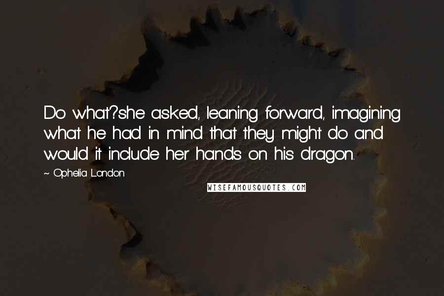 Ophelia London Quotes: Do what?she asked, leaning forward, imagining what he had in mind that they might do and would it include her hands on his dragon.