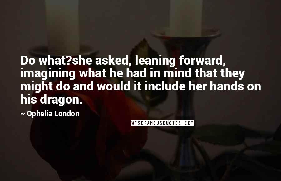 Ophelia London Quotes: Do what?she asked, leaning forward, imagining what he had in mind that they might do and would it include her hands on his dragon.