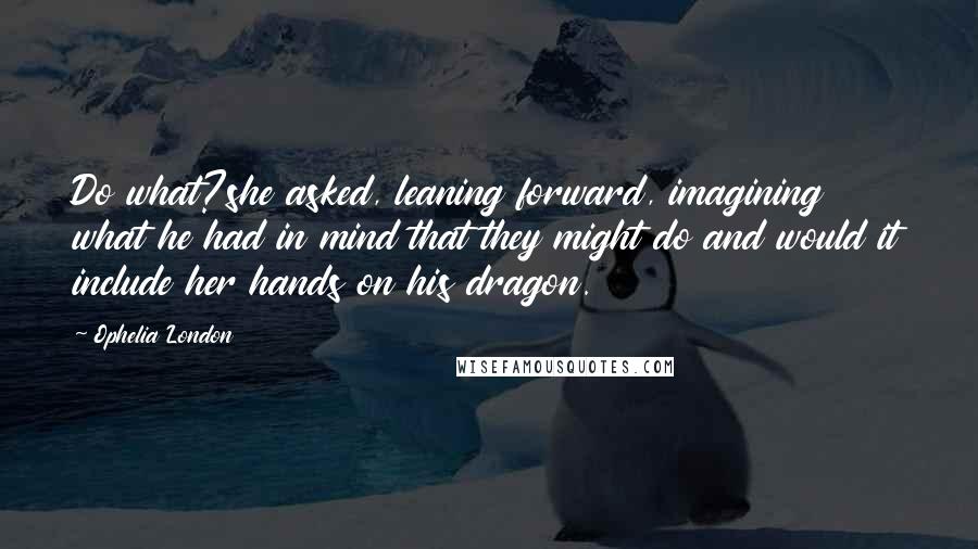 Ophelia London Quotes: Do what?she asked, leaning forward, imagining what he had in mind that they might do and would it include her hands on his dragon.