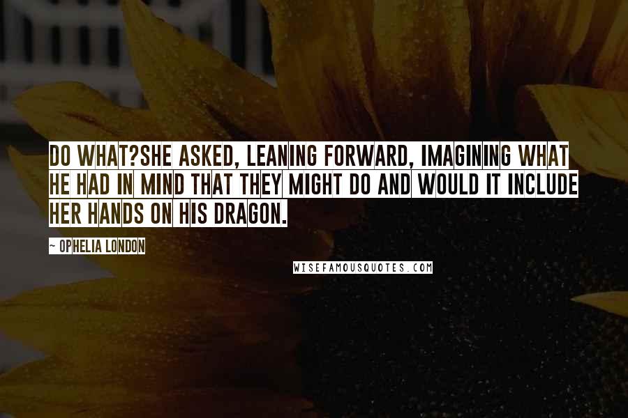 Ophelia London Quotes: Do what?she asked, leaning forward, imagining what he had in mind that they might do and would it include her hands on his dragon.