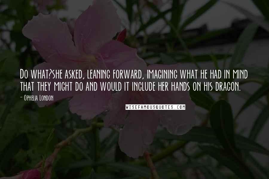 Ophelia London Quotes: Do what?she asked, leaning forward, imagining what he had in mind that they might do and would it include her hands on his dragon.