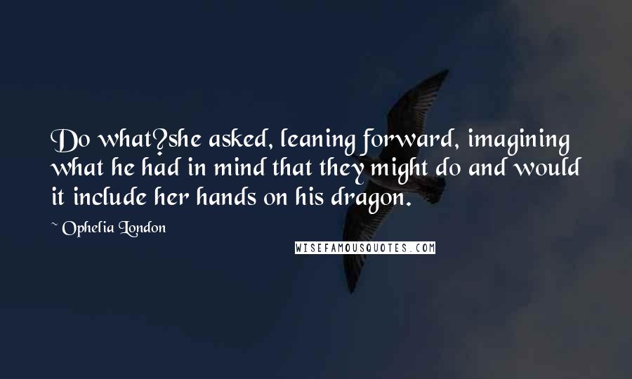 Ophelia London Quotes: Do what?she asked, leaning forward, imagining what he had in mind that they might do and would it include her hands on his dragon.