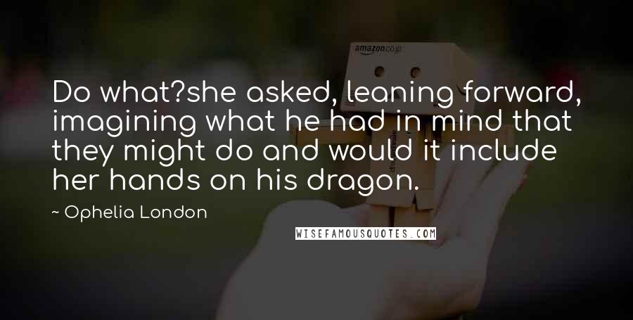 Ophelia London Quotes: Do what?she asked, leaning forward, imagining what he had in mind that they might do and would it include her hands on his dragon.