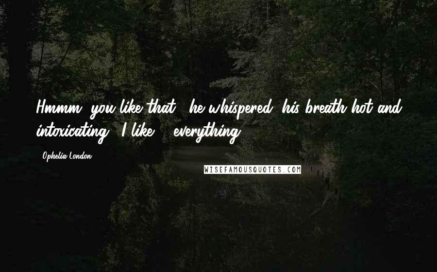 Ophelia London Quotes: Hmmm, you like that," he whispered, his breath hot and intoxicating. "I like ... everything.