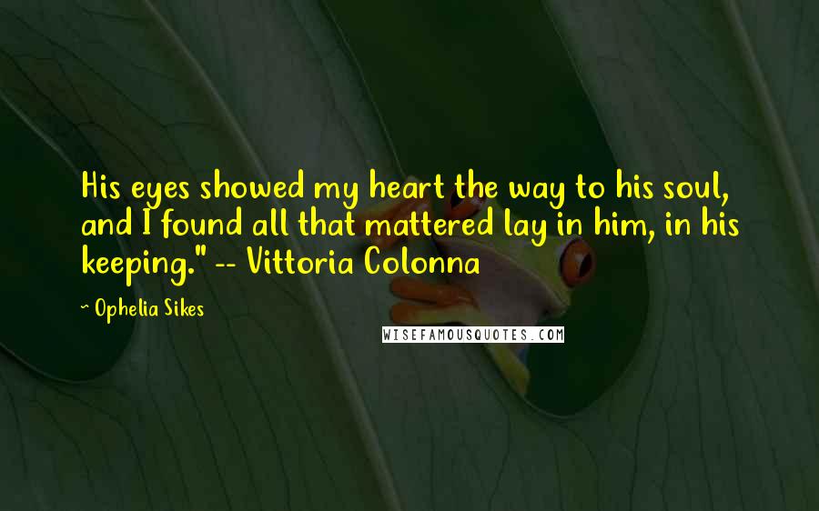 Ophelia Sikes Quotes: His eyes showed my heart the way to his soul, and I found all that mattered lay in him, in his keeping." -- Vittoria Colonna