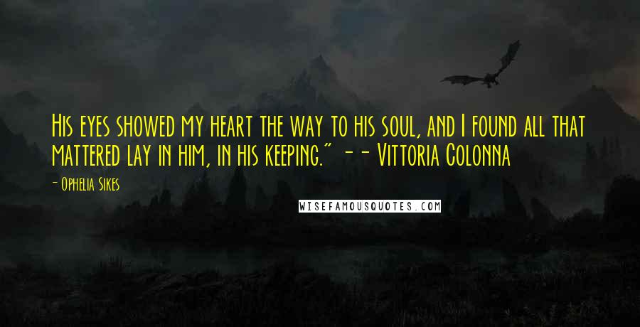 Ophelia Sikes Quotes: His eyes showed my heart the way to his soul, and I found all that mattered lay in him, in his keeping." -- Vittoria Colonna