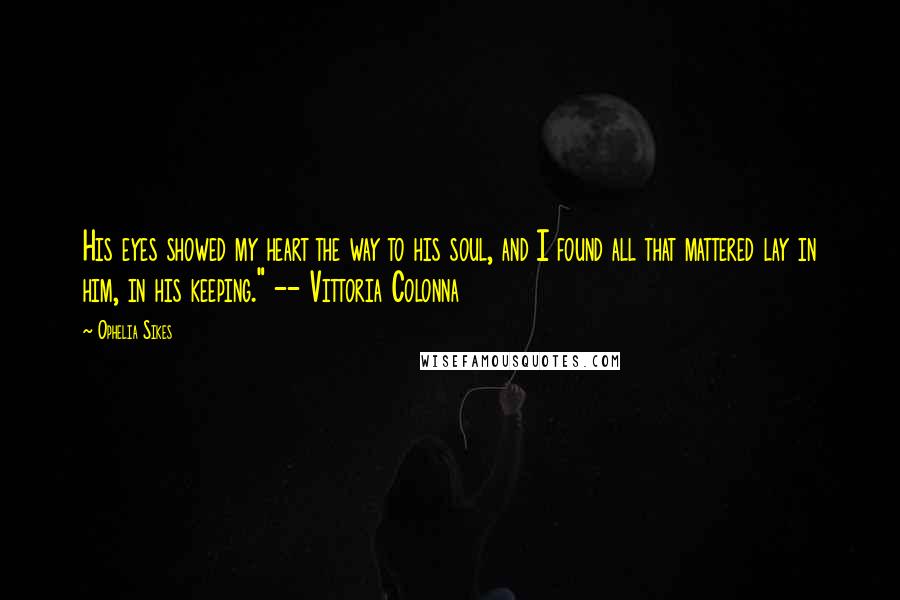 Ophelia Sikes Quotes: His eyes showed my heart the way to his soul, and I found all that mattered lay in him, in his keeping." -- Vittoria Colonna