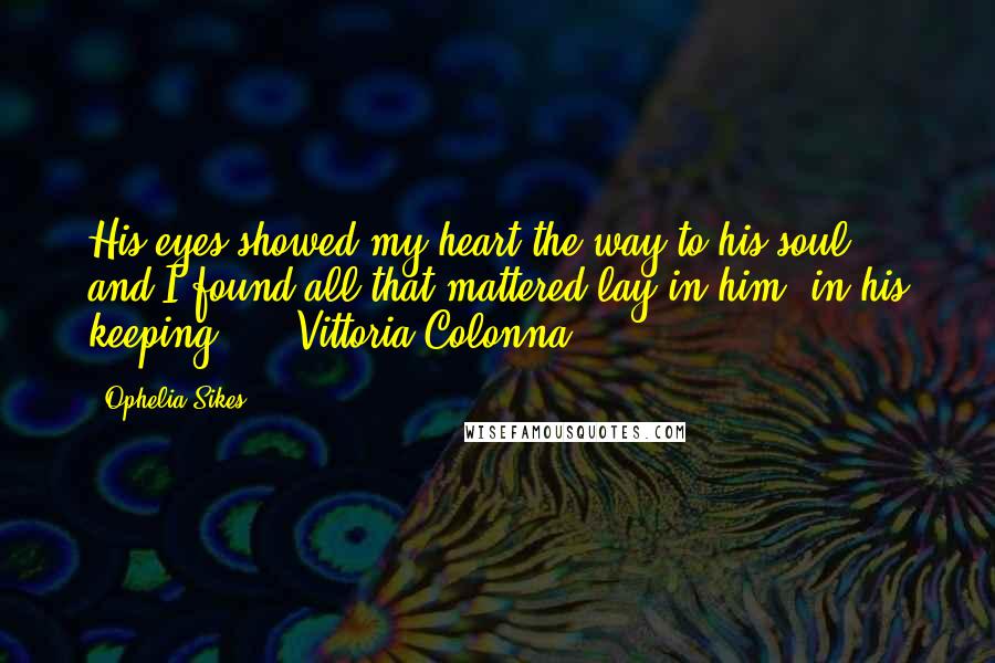 Ophelia Sikes Quotes: His eyes showed my heart the way to his soul, and I found all that mattered lay in him, in his keeping." -- Vittoria Colonna