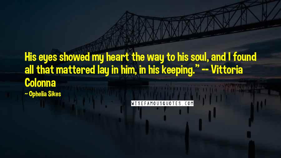 Ophelia Sikes Quotes: His eyes showed my heart the way to his soul, and I found all that mattered lay in him, in his keeping." -- Vittoria Colonna
