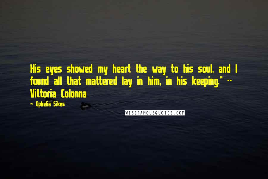 Ophelia Sikes Quotes: His eyes showed my heart the way to his soul, and I found all that mattered lay in him, in his keeping." -- Vittoria Colonna