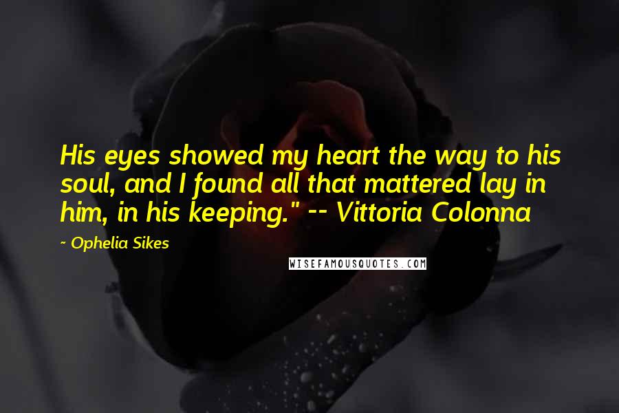 Ophelia Sikes Quotes: His eyes showed my heart the way to his soul, and I found all that mattered lay in him, in his keeping." -- Vittoria Colonna