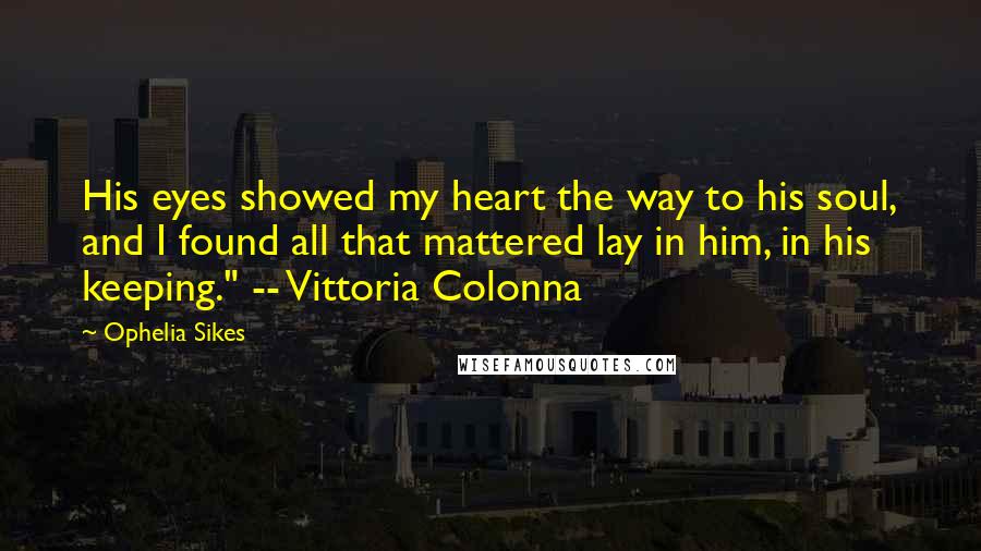 Ophelia Sikes Quotes: His eyes showed my heart the way to his soul, and I found all that mattered lay in him, in his keeping." -- Vittoria Colonna