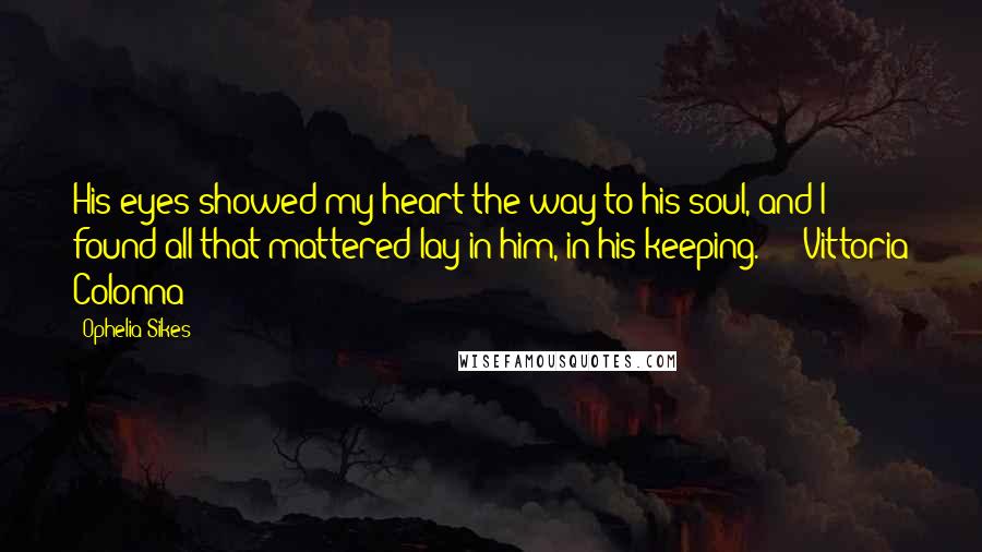 Ophelia Sikes Quotes: His eyes showed my heart the way to his soul, and I found all that mattered lay in him, in his keeping." -- Vittoria Colonna