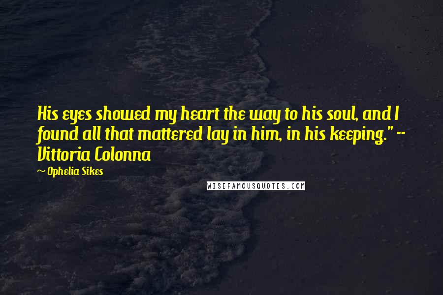 Ophelia Sikes Quotes: His eyes showed my heart the way to his soul, and I found all that mattered lay in him, in his keeping." -- Vittoria Colonna