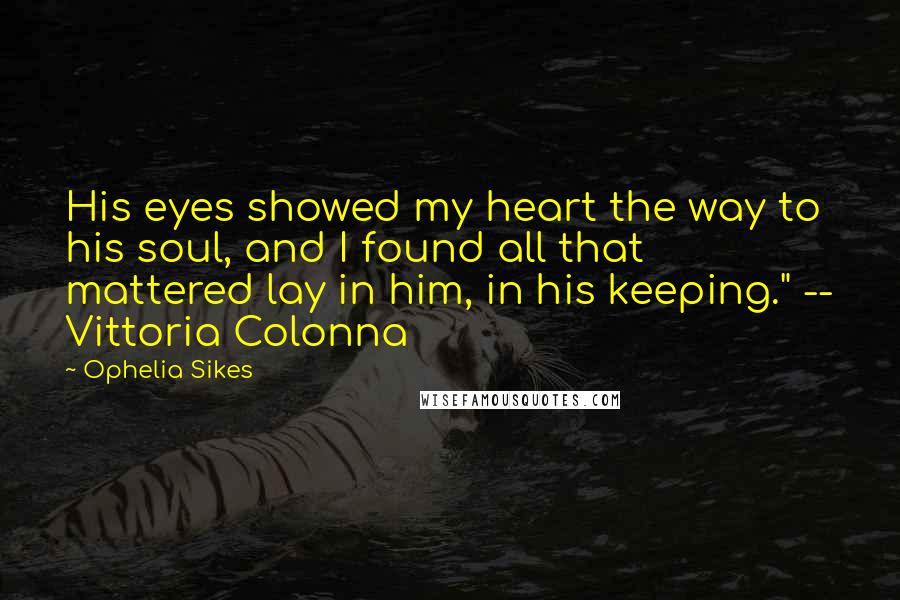 Ophelia Sikes Quotes: His eyes showed my heart the way to his soul, and I found all that mattered lay in him, in his keeping." -- Vittoria Colonna