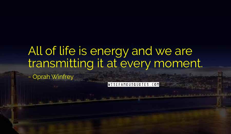 Oprah Winfrey Quotes: All of life is energy and we are transmitting it at every moment.