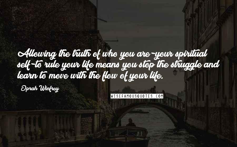 Oprah Winfrey Quotes: Allowing the truth of who you are-your spiritual self-to rule your life means you stop the struggle and learn to move with the flow of your life.