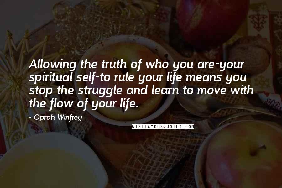 Oprah Winfrey Quotes: Allowing the truth of who you are-your spiritual self-to rule your life means you stop the struggle and learn to move with the flow of your life.