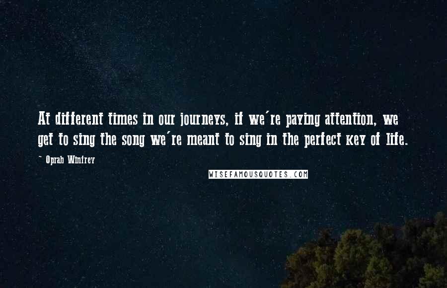 Oprah Winfrey Quotes: At different times in our journeys, if we're paying attention, we get to sing the song we're meant to sing in the perfect key of life.