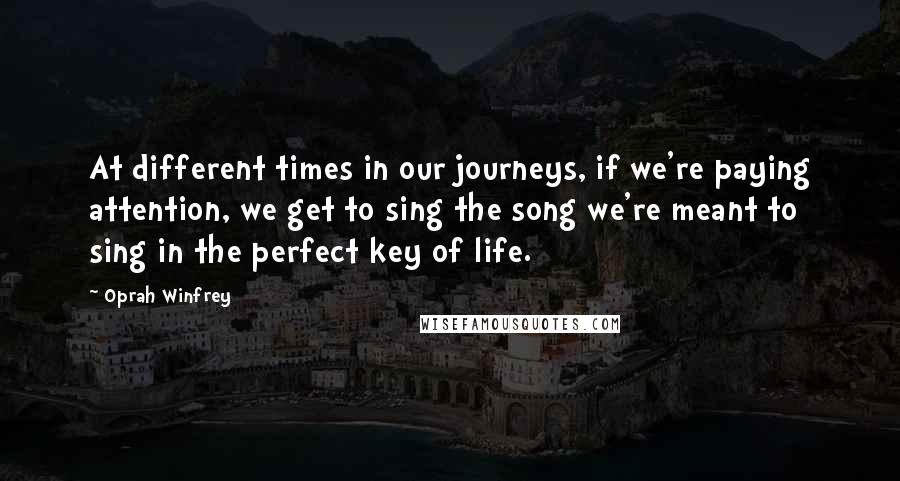 Oprah Winfrey Quotes: At different times in our journeys, if we're paying attention, we get to sing the song we're meant to sing in the perfect key of life.