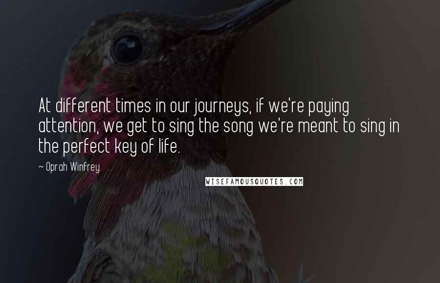 Oprah Winfrey Quotes: At different times in our journeys, if we're paying attention, we get to sing the song we're meant to sing in the perfect key of life.