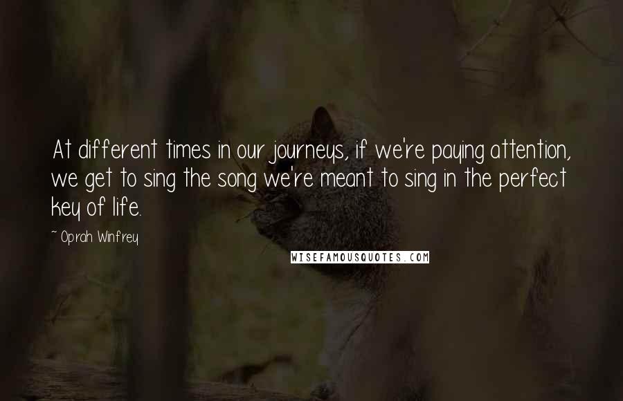 Oprah Winfrey Quotes: At different times in our journeys, if we're paying attention, we get to sing the song we're meant to sing in the perfect key of life.