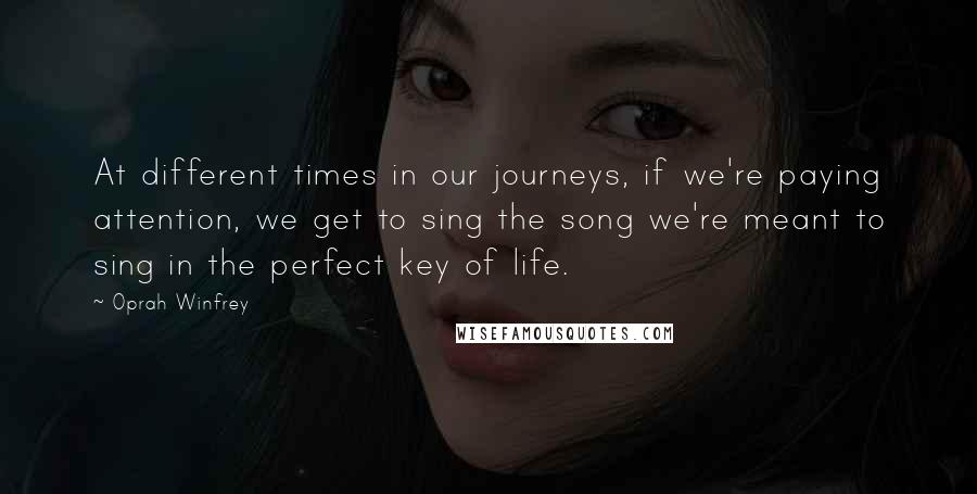 Oprah Winfrey Quotes: At different times in our journeys, if we're paying attention, we get to sing the song we're meant to sing in the perfect key of life.