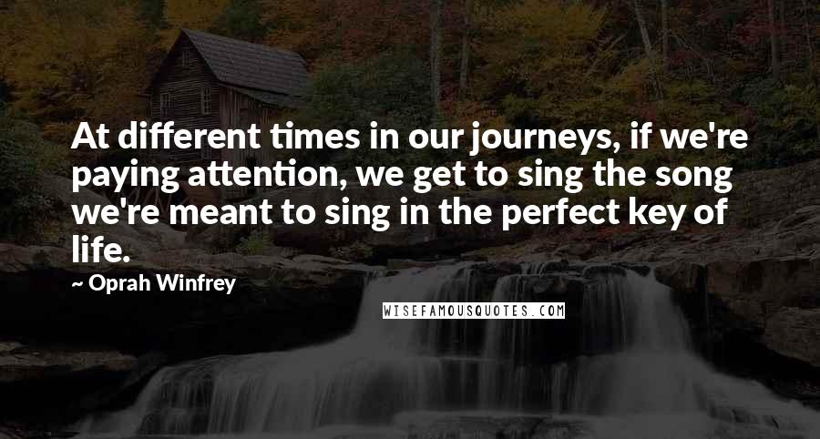 Oprah Winfrey Quotes: At different times in our journeys, if we're paying attention, we get to sing the song we're meant to sing in the perfect key of life.