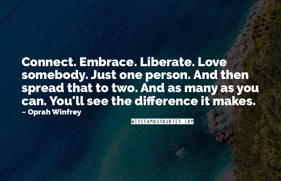 Oprah Winfrey Quotes: Connect. Embrace. Liberate. Love somebody. Just one person. And then spread that to two. And as many as you can. You'll see the difference it makes.