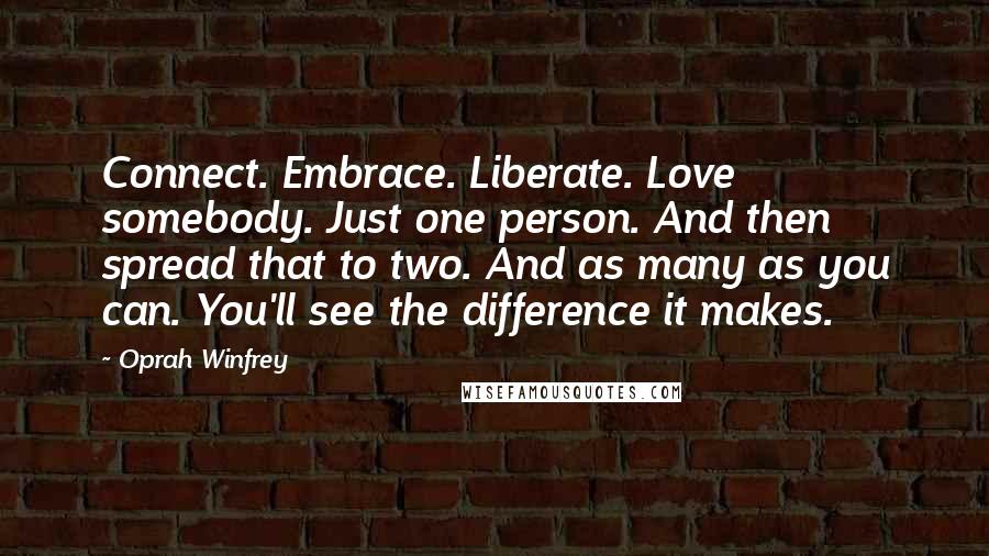 Oprah Winfrey Quotes: Connect. Embrace. Liberate. Love somebody. Just one person. And then spread that to two. And as many as you can. You'll see the difference it makes.